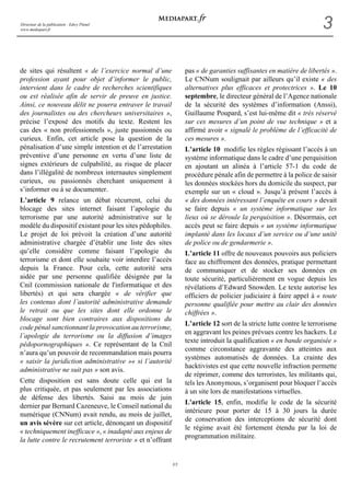 Directeur de la publication : Edwy Plenel 
www.mediapart.fr 3 
3/5 
de sites qui résultent « de l’exercice normal d’une 
profession ayant pour objet d’informer le public, 
intervient dans le cadre de recherches scientifiques 
ou est réalisée afin de servir de preuve en justice. 
Ainsi, ce nouveau délit ne pourra entraver le travail 
des journalistes ou des chercheurs universitaires », 
précise l’exposé des motifs du texte. Restent les 
cas des « non professionnels », juste passionnés ou 
curieux. Enfin, cet article pose la question de la 
pénalisation d’une simple intention et de l’arrestation 
préventive d’une personne en vertu d’une liste de 
signes extérieurs de culpabilité, au risque de placer 
dans l’illégalité de nombreux internautes simplement 
curieux, ou passionnés cherchant uniquement à 
s’informer ou à se documenter. 
L’article 9 relance un débat récurrent, celui du 
blocage des sites internet faisant l’apologie du 
terrorisme par une autorité administrative sur le 
modèle du dispositif existant pour les sites pédophiles. 
Le projet de loi prévoit la création d’une autorité 
administrative chargée d’établir une liste des sites 
qu’elle considère comme faisant l’apologie du 
terrorisme et dont elle souhaite voir interdire l’accès 
depuis la France. Pour cela, cette autorité sera 
aidée par une personne qualifiée désignée par la 
Cnil (commission nationale de l'informatique et des 
libertés) et qui sera chargée « de vérifier que 
les contenus dont l’autorité administrative demande 
le retrait ou que les sites dont elle ordonne le 
blocage sont bien contraires aux dispositions du 
code pénal sanctionnant la provocation au terrorisme, 
l’apologie du terrorisme ou la diffusion d’images 
pédopornographiques ». Ce représentant de la Cnil 
n’aura qu’un pouvoir de recommandation mais pourra 
« saisir la juridiction administrative »« si l’autorité 
administrative ne suit pas » son avis. 
Cette disposition est sans doute celle qui est la 
plus critiquée, et pas seulement par les associations 
de défense des libertés. Saisi au mois de juin 
dernier par Bernard Cazeneuve, le Conseil national du 
numérique (CNNum) avait rendu, au mois de juillet, 
un avis sévère sur cet article, dénonçant un dispositif 
« techniquement inefficace », « inadapté aux enjeux de 
la lutte contre le recrutement terroriste » et n’offrant 
pas « de garanties suffisantes en matière de libertés ». 
Le CNNum soulignait par ailleurs qu’il existe « des 
alternatives plus efficaces et protectrices ». Le 10 
septembre, le directeur général de l’Agence nationale 
de la sécurité des systèmes d’information (Anssi), 
Guillaume Poupard, s’est lui-même dit « très réservé 
sur ces mesures d’un point de vue technique » et a 
affirmé avoir « signalé le problème de l’efficacité de 
ces mesures ». 
L’article 10 modifie les règles régissant l’accès à un 
système informatique dans le cadre d’une perquisition 
en ajoutant un alinéa à l’article 57-1 du code de 
procédure pénale afin de permettre à la police de saisir 
les données stockées hors du domicile du suspect, par 
exemple sur un « cloud ». Jusqu’à présent l’accès à 
« des données intéressant l’enquête en cours » devait 
se faire depuis « un système informatique sur les 
lieux où se déroule la perquisition ». Désormais, cet 
accès peut se faire depuis « un système informatique 
implanté dans les locaux d’un service ou d’une unité 
de police ou de gendarmerie ». 
L’article 11 offre de nouveaux pouvoirs aux policiers 
face au chiffrement des données, pratique permettant 
de communiquer et de stocker ses données en 
toute sécurité, particulièrement en vogue depuis les 
révélations d’Edward Snowden. Le texte autorise les 
officiers de policier judiciaire à faire appel à « toute 
personne qualifiée pour mettre au clair des données 
chiffrées ». 
L’article 12 sort de la stricte lutte contre le terrorisme 
en aggravant les peines prévues contre les hackers. Le 
texte introduit la qualification « en bande organisée » 
comme circonstance aggravante des atteintes aux 
systèmes automatisés de données. La crainte des 
hacktivistes est que cette nouvelle infraction permette 
de réprimer, comme des terroristes, les militants qui, 
tels les Anonymous, s’organisent pour bloquer l’accès 
à un site lors de manifestations virtuelles. 
L'article 15, enfin, modifie le code de la sécurité 
intérieure pour porter de 15 à 30 jours la durée 
de conservation des interceptions de sécurité dont 
le régime avait été fortement étendu par la loi de 
programmation militaire. 
 