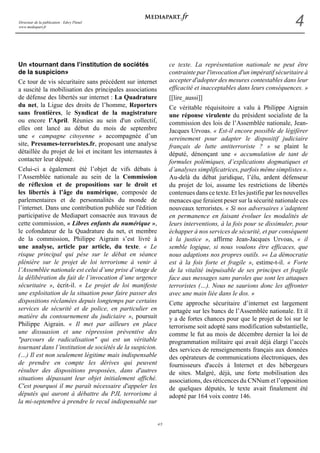 Directeur de la publication : Edwy Plenel 
www.mediapart.fr 4 
4/5 
Un «tournant dans l’institution de sociétés 
de la suspicion» 
Ce tour de vis sécuritaire sans précédent sur internet 
a suscité la mobilisation des principales associations 
de défense des libertés sur internet : La Quadrature 
du net, la Ligue des droits de l’homme, Reporters 
sans frontières, le Syndicat de la magistrature 
ou encore l’April. Réunies au sein d'un collectif, 
elles ont lancé au début du mois de septembre 
une « campagne citoyenne » accompagnée d’un 
site, Presumes-terroristes.fr, proposant une analyse 
détaillée du projet de loi et incitant les internautes à 
contacter leur député. 
Celui-ci a également été l’objet de vifs débats à 
l’Assemblée nationale au sein de la Commission 
de réflexion et de propositions sur le droit et 
les libertés à l’âge du numérique, composée de 
parlementaires et de personnalités du monde de 
l’internet. Dans une contribution publiée sur l'édition 
participative de Mediapart consacrée aux travaux de 
cette commission, « Libres enfants du numérique », 
le cofondateur de la Quadrature du net, et membre 
de la commission, Philippe Aigrain s’est livré à 
une analyse, article par article, du texte. « Le 
risque principal qui pèse sur le débat en séance 
plénière sur le projet de loi terrorisme à venir à 
l’Assemblée nationale est celui d’une prise d’otage de 
la délibération du fait de l’invocation d’une urgence 
sécuritaire », écrit-il. « Le projet de loi manifeste 
une exploitation de la situation pour faire passer des 
dispositions réclamées depuis longtemps par certains 
services de sécurité et de police, en particulier en 
matière du contournement du judiciaire », poursuit 
Philippe Aigrain. « Il met par ailleurs en place 
une dissuasion et une répression préventive des 
"parcours de radicalisation" qui est un véritable 
tournant dans l’institution de sociétés de la suspicion. 
(…) Il est non seulement légitime mais indispensable 
de prendre en compte les dérives qui peuvent 
résulter des dispositions proposées, dans d'autres 
situations dépassant leur objet initialement affiché. 
C'est pourquoi il me paraît nécessaire d'appeler les 
députés qui auront à débattre du PJL terrorisme à 
la mi-septembre à prendre le recul indispensable sur 
ce texte. La représentation nationale ne peut être 
contrainte par l'invocation d'un impératif sécuritaire à 
accepter d'adopter des mesures contestables dans leur 
efficacité et inacceptables dans leurs conséquences. » 
[[lire_aussi]] 
Ce véritable réquisitoire a valu à Philippe Aigrain 
une réponse virulente du président socialiste de la 
commission des lois de l’Assemblée nationale, Jean- 
Jacques Urvoas. « Est-il encore possible de légiférer 
sereinement pour adapter le dispositif judiciaire 
français de lutte antiterroriste ? » se plaint le 
député, dénonçant une « accumulation de tant de 
formules polémiques, d’explications dogmatiques et 
d’analyses simplificatrices, parfois même simplistes ». 
Au-delà du débat juridique, l’élu, ardent défenseur 
du projet de loi, assume les restrictions de libertés 
contenues dans ce texte. Et les justifie par les nouvelles 
menaces que feraient peser sur la sécurité nationale ces 
nouveaux terroristes. « Si nos adversaires s’adaptent 
en permanence en faisant évoluer les modalités de 
leurs interventions, à la fois pour se dissimuler, pour 
échapper à nos services de sécurité, et par conséquent 
à la justice », affirme Jean-Jacques Urvoas, « il 
semble logique, si nous voulons être efficaces, que 
nous adaptions nos propres outils. »« La démocratie 
est à la fois forte et fragile », estime-t-il. « Forte 
de la vitalité inépuisable de ses principes et fragile 
face aux messages sans paroles que sont les attaques 
terroristes (…). Nous ne saurions donc les affronter 
avec une main liée dans le dos. » 
Cette approche sécuritaire d’internet est largement 
partagée sur les bancs de l’Assemblée nationale. Et il 
y a de fortes chances pour que le projet de loi sur le 
terrorisme soit adopté sans modification substantielle, 
comme le fut au mois de décembre dernier la loi de 
programmation militaire qui avait déjà élargi l’accès 
des services de renseignements français aux données 
des opérateurs de communications électroniques, des 
fournisseurs d'accès à Internet et des hébergeurs 
de sites. Malgré, déjà, une forte mobilisation des 
associations, des réticences du CNNum et l’opposition 
de quelques députés, le texte avait finalement été 
adopté par 164 voix contre 146. 
 
