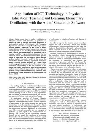 APPLICATION OF ICT TECHNOLOGY IN PHYSICS EDUCATION: TEACHING AND LEARNING ELEMENTARY OSCILLATIONS
WITH THE AID OF SIMULATION SOFTWARE
Application of ICT Technology in Physics
Education: Teaching and Learning Elementary
Oscillations with the Aid of Simulation Software
Denis Vavougios and Theodoros E. Karakasidis
University of Thessaly, Volos, Greece
Abstract—In the present study we employ a combination of
laboratory exercises and simulation. In particular we
studied the case of teaching mechanical oscillations to
undergraduate students of Polytechnic and Pedagogical
departments. Simulations were performed using a general
purpose package, MATHEMATICA®, which is widely
employed in our departments, and presents some important
advantages such as ease of writing mathematical relations,
small extent of programs necessary for the solution, ease of
creating graphical representations/animations. In the
employed process an experimental setup of the physical
system is constructed and then using a general purpose
package students construct a model of the system that
already know from the laboratory experiments. Using these
models students produce solutions for various initial
conditions, graphical representations of the results as well as
animations corresponding to the time evolution of the
system. The results show that the above process offers the
students many different representations of the physical
problem leading to a better understanding, contribute to the
development of critical spirit and to the familiarization with
the use of ICT.
Index Terms—Interactive learning, Models of oscillators,
animation, Mathematica® .
I. INTRODUCTION
The teaching of physics in the Academic Departments
combines lectures and laboratory practice where
experiments play an essential role. Teaching is considered
successful if students have acquired an ability to criticize,
creative thinking as well as skills of using experimental
and calculating techniques to comprehend the structure
and operation of natural world in a variety of scales.
A fundamental question of Science Education
constitutes the search of the most optimal instructive
approach. Such an approach will have to create conditions
of participation in the training process and lead to the
essential and in-depth comprehension of cognitive objects
which introduces. For the majority of physics professors
the most optimal instructive approach is an experimental
one. However, such approaches are not exempted of
problems [1] with regard to the comprehension and
learning. The success of an experimental approach
depends on how much the experiment is harmonized
functionally with the teaching of the cognitive object.
Thus, any likely disharmony could be considered by the
learner as an additional burden rather than a thinking tool
of confirmation or rejection of matters and drawing of
conclusions.
In order to improve this situation certain researchers
suggest the kind of teaching which uses multiple
representations, the cross-correlation of which leads the
student to the constitution of cognitive schemata / forms
which can then be used in the analysis of examined
phenomena and the resolution of relative problems.
From the examination of bibliography [2-5] it results in
that particularly effective instructively representations of
physical systems can be created with the use of ICT.
Meanwhile, the use of suitable programming tools allows
the simulation of phenomena and systems, the
presentation of principles and laws of Physics, the
collection and processing of data and measurements. It
also allows individualized teaching and learning [6, 7]
which is of importance in the Information Society.
The previous report justifies the efforts of reformation
of teaching so that it acquires an interactive character that
is ensured by the introduction and use of suitable
instructive and learning environments via the ICT. In the
present work certain efforts of reformation of teaching
towards this direction will be commented. The first effort
began with the use of courses that was created with the
help of multimedia writing tools and was used in
combination with the lectures in order to create a
particular stimulus to the student. The second was based
on the transformation of part of a laboratory so that the
experimental data are collected, recorded, analyzed and
processed via sensors that were connected to a PC [8]. In
the third one, simulation programmes of laboratory
experiments were used, which aimed to substitute part of
laboratorial exercises leading, according to the researchers
which introduce this method, to the more essential
comprehension of taught ideas of Physics.
Each one of the previous approaches presents
advantages as well as disadvantages. The use of
multimedia applications in teaching is impressive and it
can even include simulations of experiments and
laboratory exercises compensating to a certain degree the
lack of a real laboratory. However, the student feels that
he uses a program where according to Varley [9, p 6] :
"……. The software resembles a
mysterious box in which the operations
of program and unluckily physics are
hidden. …… But the software provides
a simulation of the experiment and it is
iJET ― Volume 3, Issue 2, June 2008 53
 
