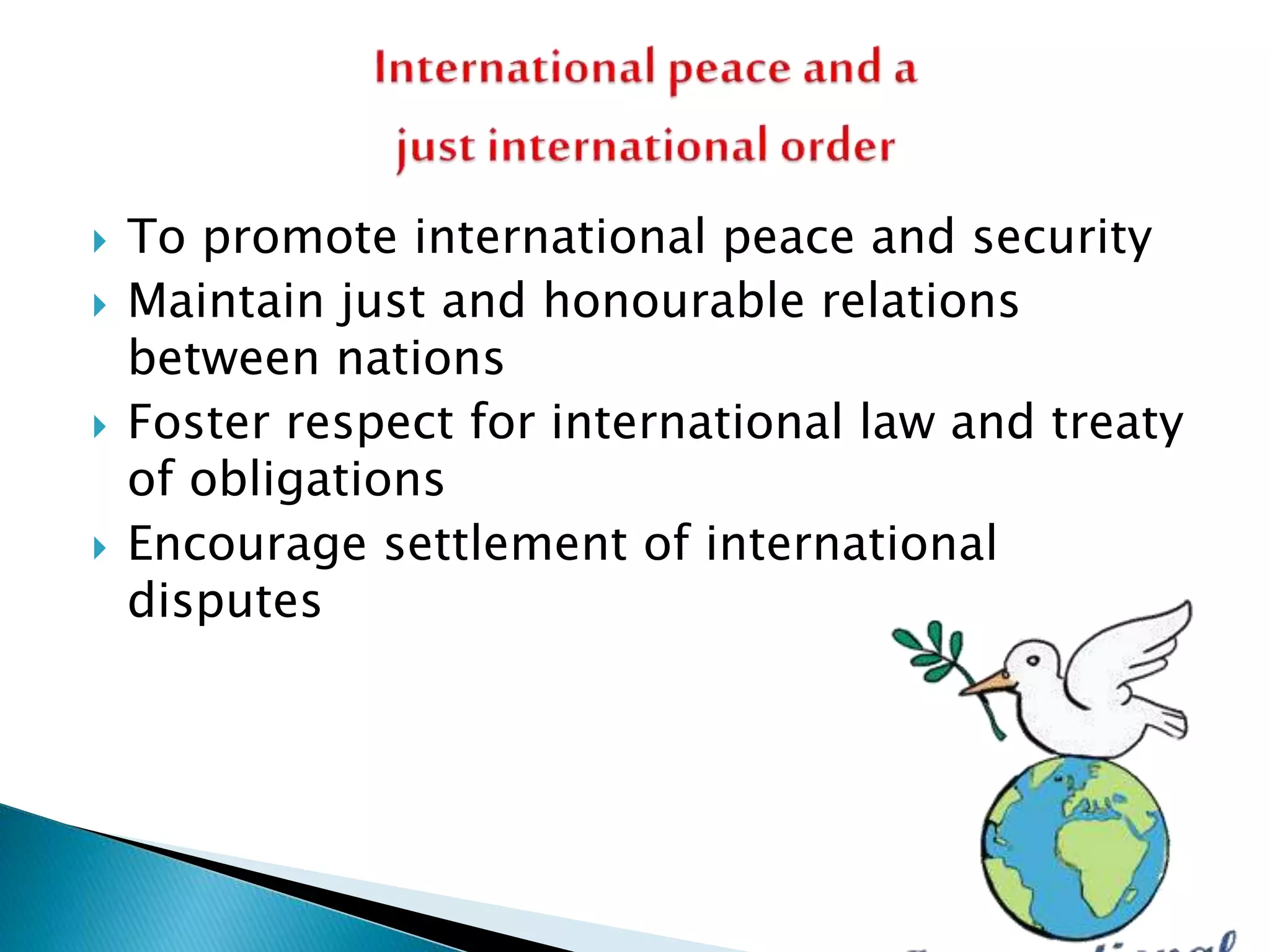  To promote international peace and security
 Maintain just and honourable relations
between nations
 Foster respect for international law and treaty
of obligations
 Encourage settlement of international
disputes
 
