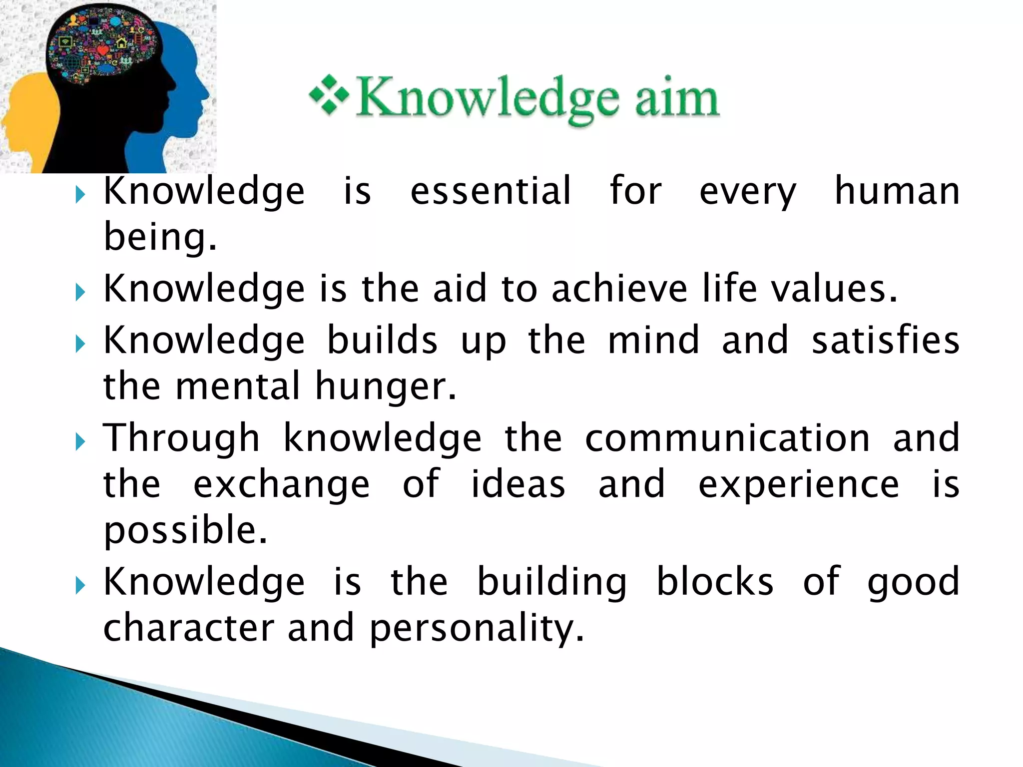  Knowledge is essential for every human
being.
 Knowledge is the aid to achieve life values.
 Knowledge builds up the mind and satisfies
the mental hunger.
 Through knowledge the communication and
the exchange of ideas and experience is
possible.
 Knowledge is the building blocks of good
character and personality.
 
