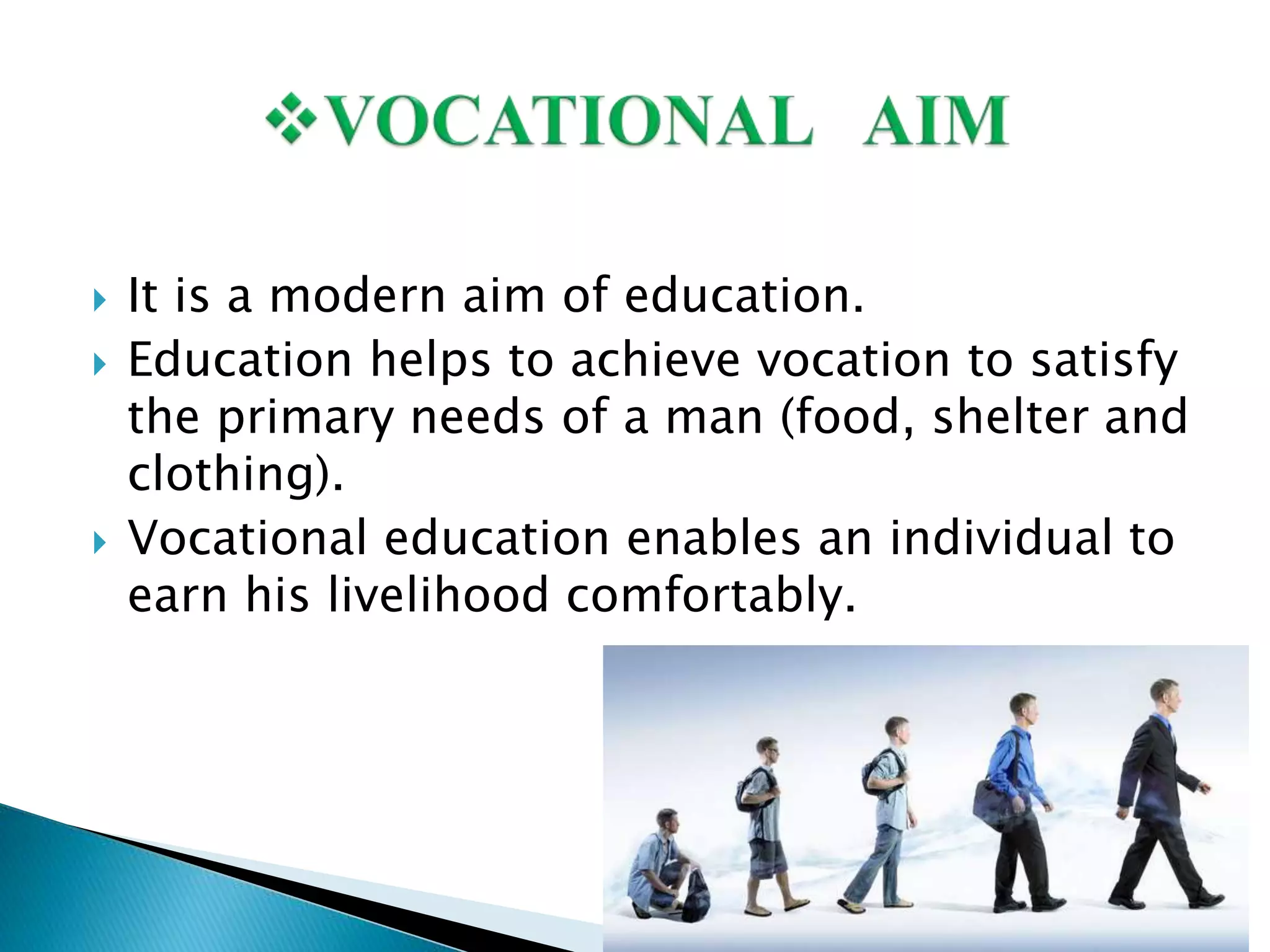  It is a modern aim of education.
 Education helps to achieve vocation to satisfy
the primary needs of a man (food, shelter and
clothing).
 Vocational education enables an individual to
earn his livelihood comfortably.
 