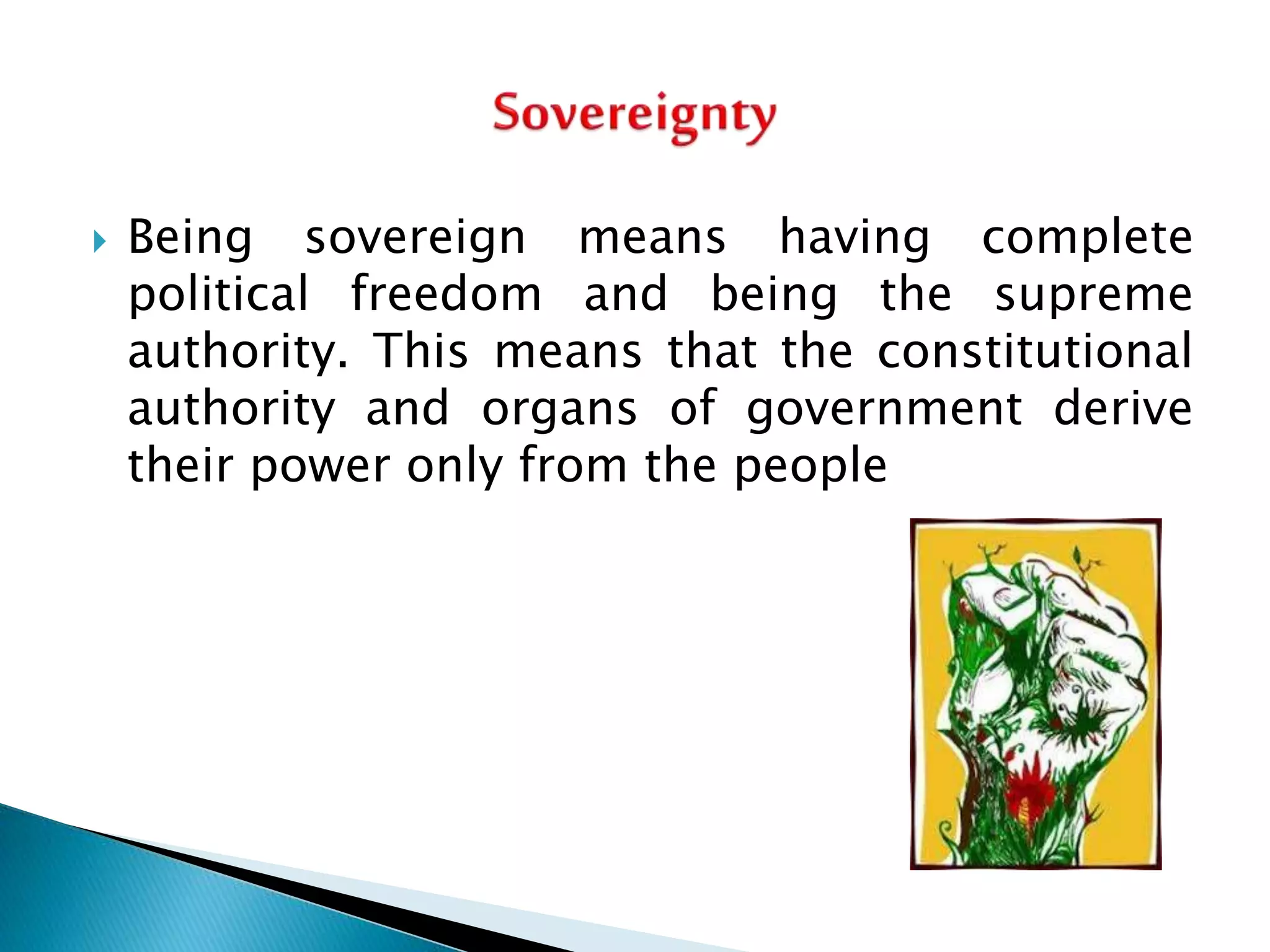  Being sovereign means having complete
political freedom and being the supreme
authority. This means that the constitutional
authority and organs of government derive
their power only from the people
 