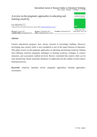 International Journal of Research Studies in Educational Technology
2012 April, Volume 1 Number 1, 13-24
© The Author
A review on the pragmatic approaches in educating and
learning creativity
Lin, Hsiu Fen
Cultural Worker International Education, Taiwan, ROC (linshowfen@yahoo.com.tw)
Received: 2 August 2011 Revised: 14 September 2011 Accepted: 20 September 2011
Available Online: 30 September 2011 DOI: 10.5861/ijrset.2012.v1i1.39
ISSN: 2243-7738
Online ISSN: 2243-7746
Abstract
Current educational programs have always focused in knowledge building. However,
developing ones creative skills is also considered as one of the major function of education.
This paper reviews on the pragmatic approaches in educating and learning creativity. Starting
from defining creativity, pragmatic techniques in learning creativity, strategies in creative
education, and assessments method involved. Review concluded that creative skills can be
train and develop. Future researches should try to empirically test the validity of such creative
learning processes.
Keywords: creativity; literature review; pragmatic approaches; learning approaches;
assessments
 