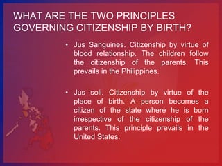 WHAT ARE THE TWO PRINCIPLES
GOVERNING CITIZENSHIP BY BIRTH?
         • Jus Sanguines. Citizenship by virtue of
           blood relationship. The children follow
           the citizenship of the parents. This
           prevails in the Philippines.

         • Jus soli. Citizenship by virtue of the
           place of birth. A person becomes a
           citizen of the state where he is born
           irrespective of the citizenship of the
           parents. This principle prevails in the
           United States.
 
