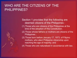 WHO ARE THE CITIZENS OF THE
PHILIPPINES?

        Section 1 provides that the following are
          deemed citizens of the Philippines :
        (1) Those who are citizens of the Philippines at the
           time of the adoption of this Constitution;
        (2) Those whose fathers or mothers are citizens of the
           Philippines ;
        (3) Those born before January 17, 1973, of Filipino
           mothers, who elect Philippine citizenship upon
           reaching the age of majority; and
        (4) Those who are naturalized in accordance with law.
 