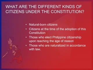 WHAT ARE THE DIFFERENT KINDS OF
CITIZENS UNDER THE CONSTITUTION?


        • Natural-born citizens
        • Citizens at the time of the adoption of this
          Constitution
        • Those who elect Philippine citizenship
          upon reaching the age of reason
        • Those who are naturalized in accordance
          with law.
 