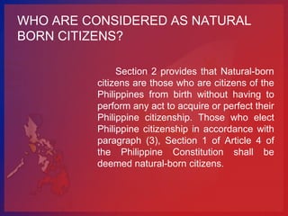 WHO ARE CONSIDERED AS NATURAL
BORN CITIZENS?

              Section 2 provides that Natural-born
         citizens are those who are citizens of the
         Philippines from birth without having to
         perform any act to acquire or perfect their
         Philippine citizenship. Those who elect
         Philippine citizenship in accordance with
         paragraph (3), Section 1 of Article 4 of
         the Philippine Constitution shall be
         deemed natural-born citizens.
 