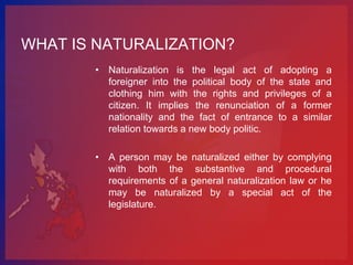 WHAT IS NATURALIZATION?
       • Naturalization is the legal act of adopting a
         foreigner into the political body of the state and
         clothing him with the rights and privileges of a
         citizen. It implies the renunciation of a former
         nationality and the fact of entrance to a similar
         relation towards a new body politic.

       • A person may be naturalized either by complying
         with both the substantive and procedural
         requirements of a general naturalization law or he
         may be naturalized by a special act of the
         legislature.
 