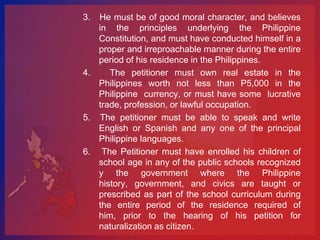 3. He must be of good moral character, and believes
   in the principles underlying the Philippine
   Constitution, and must have conducted himself in a
   proper and irreproachable manner during the entire
   period of his residence in the Philippines.
4.    The petitioner must own real estate in the
   Philippines worth not less than P5,000 in the
   Philippine currency, or must have some lucrative
   trade, profession, or lawful occupation.
5. The petitioner must be able to speak and write
   English or Spanish and any one of the principal
   Philippine languages.
6. The Petitioner must have enrolled his children of
   school age in any of the public schools recognized
   y the government where the Philippine
   history, government, and civics are taught or
   prescribed as part of the school curriculum during
   the entire period of the residence required of
   him, prior to the hearing of his petition for
   naturalization as citizen.
 