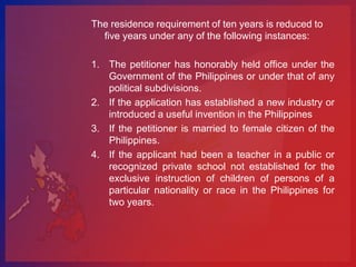 The residence requirement of ten years is reduced to
  five years under any of the following instances:

1. The petitioner has honorably held office under the
   Government of the Philippines or under that of any
   political subdivisions.
2. If the application has established a new industry or
   introduced a useful invention in the Philippines
3. If the petitioner is married to female citizen of the
   Philippines.
4. If the applicant had been a teacher in a public or
   recognized private school not established for the
   exclusive instruction of children of persons of a
   particular nationality or race in the Philippines for
   two years.
 
