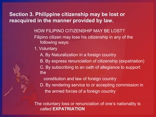 Section 3. Philippine citizenship may be lost or
reacquired in the manner provided by law.
          HOW FILIPINO CITIZENSHIP MAY BE LOST?
          Filipino citizen may lose his citizenship in any of the
              following ways:
          1. Voluntary
              A. By Naturalization in a foreign country
              B. By express renunciation of citizenship (expatriation)
              C. By subscribing to an oath of allegiance to support
              the
                constitution and law of foreign country
              D. By rendering service to or accepting commission in
                 the armed forces of a foreign country

          The voluntary loss or renunciation of one’s nationality is
            called EXPATRIATION
 