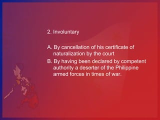 2. Involuntary

A. By cancellation of his certificate of
   naturalization by the court
B. By having been declared by competent
   authority a deserter of the Philippine
   armed forces in times of war.
 