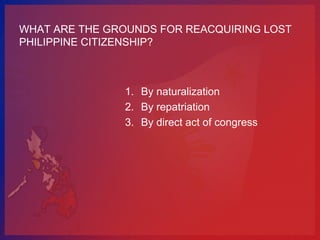 WHAT ARE THE GROUNDS FOR REACQUIRING LOST
PHILIPPINE CITIZENSHIP?



               1. By naturalization
               2. By repatriation
               3. By direct act of congress
 