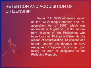 RETENTION AND ACQUISITION OF
CITIZENSHIP
               Under R.A. 9225 otherwise known
          as the “Citizenship Retention and Re-
          acquisition Act of 2003” which was
          approved in August 29, 2003, natural
          born citizens of the Philippines who
          have lost their Philippine Citizenship by
          reason of naturalization as citizens of a
          foreign country are deemed to have
          reacquired Philippine citizenship upon
          taking an oath of allegiance to the
          Philippine Republic
 