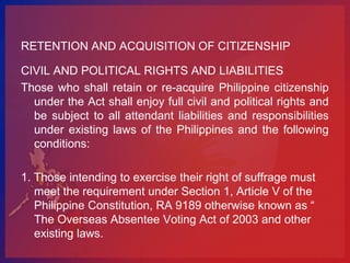 RETENTION AND ACQUISITION OF CITIZENSHIP

CIVIL AND POLITICAL RIGHTS AND LIABILITIES
Those who shall retain or re-acquire Philippine citizenship
  under the Act shall enjoy full civil and political rights and
  be subject to all attendant liabilities and responsibilities
  under existing laws of the Philippines and the following
  conditions:

1. Those intending to exercise their right of suffrage must
   meet the requirement under Section 1, Article V of the
   Philippine Constitution, RA 9189 otherwise known as “
   The Overseas Absentee Voting Act of 2003 and other
   existing laws.
 