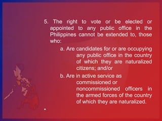5. The right to vote or be elected or
  appointed to any public office in the
  Philippines cannot be extended to, those
  who:
       a. Are candidates for or are occupying
              any public office in the country
              of which they are naturalized
              citizens; and/or
       b. Are in active service as
              commissioned or
              noncommissioned officers in
              the armed forces of the country
              of which they are naturalized.
•
 