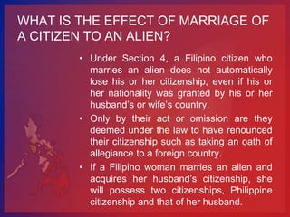 WHAT IS THE EFFECT OF MARRIAGE OF
A CITIZEN TO AN ALIEN?
        • Under Section 4, a Filipino citizen who
          marries an alien does not automatically
          lose his or her citizenship, even if his or
          her nationality was granted by his or her
          husband’s or wife’s country.
        • Only by their act or omission are they
          deemed under the law to have renounced
          their citizenship such as taking an oath of
          allegiance to a foreign country.
        • If a Filipino woman marries an alien and
          acquires her husband’s citizenship, she
          will possess two citizenships, Philippine
          citizenship and that of her husband.
 