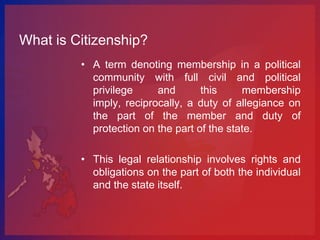 What is Citizenship?
         • A term denoting membership in a political
           community with full civil and political
           privilege     and       this     membership
           imply, reciprocally, a duty of allegiance on
           the part of the member and duty of
           protection on the part of the state.

         • This legal relationship involves rights and
           obligations on the part of both the individual
           and the state itself.
 