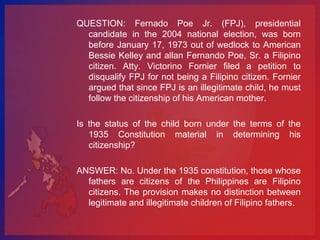 QUESTION: Fernado Poe Jr. (FPJ), presidential
  candidate in the 2004 national election, was born
  before January 17, 1973 out of wedlock to American
  Bessie Kelley and allan Fernando Poe, Sr. a Filipino
  citizen. Atty. Victorino Fornier filed a petition to
  disqualify FPJ for not being a Filipino citizen. Fornier
  argued that since FPJ is an illegitimate child, he must
  follow the citizenship of his American mother.

Is the status of the child born under the terms of the
   1935 Constitution material in determining his
   citizenship?

ANSWER: No. Under the 1935 constitution, those whose
  fathers are citizens of the Philippines are Filipino
  citizens. The provision makes no distinction between
  legitimate and illegitimate children of Filipino fathers.
 
