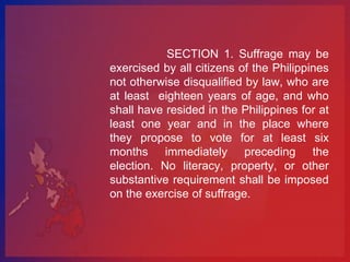 SECTION 1. Suffrage may be
exercised by all citizens of the Philippines
not otherwise disqualified by law, who are
at least eighteen years of age, and who
shall have resided in the Philippines for at
least one year and in the place where
they propose to vote for at least six
months immediately preceding the
election. No literacy, property, or other
substantive requirement shall be imposed
on the exercise of suffrage.
 