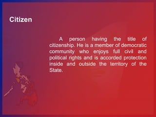 Citizen

               A person having the title of
          citizenship. He is a member of democratic
          community who enjoys full civil and
          political rights and is accorded protection
          inside and outside the territory of the
          State.
 