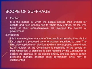 SCOPE OF SUFFRAGE
1. Election
    It is the means by which the people choose their officials for
    definite and fixed periods and to whom they entrust, for the time
    being as their representatives, the exercise the powers of
    government;
2. Plebiscite
    It is the name given to a vote of the people expressing their choice
    for or against a proposed law or enactment submitted to them. The
    term also applied to an election at which any proposed amendment
    to, or revision of, the Constitution is submitted to the people for
    their ratification. A plebiscite is also required by the Constitution to
    secure the approval of the people directly affected before certain
    proposed changes affecting local government units may be
    implemented.
 