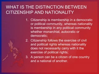 WHAT IS THE DISTINCTION BETWEEN
CITIZENSHIP AND NATIONALITY
       1. Citizenship is membership in a democratic
          or political community, whereas nationality
          is membership in any political community
          whether monarchial, autocratic or
          democratic;
       2. Citizenship follows the exercise of civil
          and political rights whereas nationality
          does not necessarily carry with it the
          exercise of political rights;
       3. A person can be a citizen of one country
          and a national of another.
 