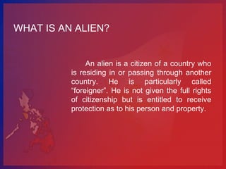 WHAT IS AN ALIEN?


               An alien is a citizen of a country who
          is residing in or passing through another
          country. He is particularly called
          “foreigner”. He is not given the full rights
          of citizenship but is entitled to receive
          protection as to his person and property.
 