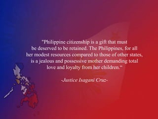 "Philippine citizenship is a gift that must
   be deserved to be retained. The Philippines, for all
her modest resources compared to those of other states,
  is a jealous and possessive mother demanding total
           love and loyalty from her children.“

                -Justice Isagani Cruz-
 