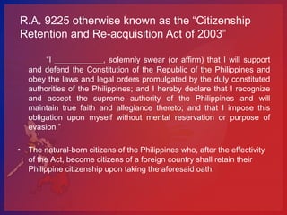 R.A. 9225 otherwise known as the “Citizenship
Retention and Re-acquisition Act of 2003”

        “I ___________, solemnly swear (or affirm) that I will support
   and defend the Constitution of the Republic of the Philippines and
   obey the laws and legal orders promulgated by the duly constituted
   authorities of the Philippines; and I hereby declare that I recognize
   and accept the supreme authority of the Philippines and will
   maintain true faith and allegiance thereto; and that I impose this
   obligation upon myself without mental reservation or purpose of
   evasion.”

• The natural-born citizens of the Philippines who, after the effectivity
  of the Act, become citizens of a foreign country shall retain their
  Philippine citizenship upon taking the aforesaid oath.
 