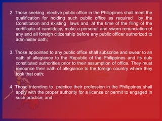 2. Those seeking elective public office in the Philippines shall meet the
   qualification for holding such public office as required by the
   Constitution and existing laws and, at the time of the filing of the
   certificate of candidacy, make a personal and sworn renunciation of
   any and all foreign citizenship before any public officer authorized to
   administer oath;

3. Those appointed to any public office shall subscribe and swear to an
   oath of allegiance to the Republic of the Philippines and its duly
   constituted authorities prior to their assumption of office. They must
   renounce their oath of allegiance to the foreign country where they
   took that oath;

4. Those intending to practice their profession in the Philippines shall
   apply with the proper authority for a license or permit to engaged in
   such practice; and
 