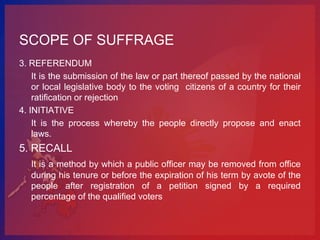 SCOPE OF SUFFRAGE
3. REFERENDUM
    It is the submission of the law or part thereof passed by the national
    or local legislative body to the voting citizens of a country for their
    ratification or rejection
4. INITIATIVE
    It is the process whereby the people directly propose and enact
    laws.
5. RECALL
   It is a method by which a public officer may be removed from office
   during his tenure or before the expiration of his term by avote of the
   people after registration of a petition signed by a required
   percentage of the qualified voters
 