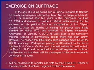 EXERCISE ON SUFFRAGE
        At the age of 6, Juan de la Cruz, a Filipino, migrated to US with
  his family and acquired citizenship there. Not so happy with his life
  in US, he returned after ten years to the Philippines on June
  12, 2009 and decided to reside in Makati while waiting for the
  approval of his petition for the reacquisition of his Filipino
  citizenship. After six months of waiting, his petition was finally
  granted by Makati RTC and restored his Filipino citizenship.
  Afterwards, on January 7, 2010 he went back to his hometown
  Victoria, Laguna to permanently reside there and start anew.
  However, he noticed that little things have changed since he left for
  US 10 years ago. Widespread poverty is still evident on the life of
  the people of Victoria. On that year, the national election will be held
  on May 11, 2010 and he decided that he will register and vote on
  that election so that there will be a changed in the socio-economic
  condition of his town.

1. Will he be allowed to register and vote by the COMELEC Officer of
   the Municipality of Victoria, Laguna? Explain the reasons.
 