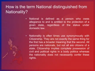 How is the term National distinguished from
Nationality?
          • National is defined as a person who owes
            allegiance to and is entitled to the protection of a
            given state, regardless of the status under
            domestic law.

          • Nationality is often times use synonymously with
            Citizenship. They are not exactly the same thing for
            the first has a broader meaning that the second. All
            persons are nationals, but not all are citizens of a
            state. Citizenship implies complete possession of
            civil and political rights in a body politics whereas
            the nationality does not necessarily confer these
            rights.
 