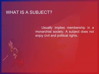 WHAT IS A SUBJECT?


               Usually implies membership in a
           monarchial society. A subject does not
           enjoy civil and political rights.
 