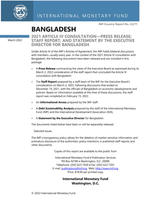 © 2022 International Monetary Fund
IMF Country Report No. 22/71
BANGLADESH
2021 ARTICLE IV CONSULTATION—PRESS RELEASE;
STAFF REPORT; AND STATEMENT BY THE EXECUTIVE
DIRECTOR FOR BANGLADESH
Under Article IV of the IMF’s Articles of Agreement, the IMF holds bilateral discussions
with members, usually every year. In the context of the 2021 Article IV consultation with
Bangladesh, the following documents have been released and are included in this
package:
• A Press Release summarizing the views of the Executive Board as expressed during its
March 2, 2022 consideration of the staff report that concluded the Article IV
consultation with Bangladesh.
• The Staff Report prepared by a staff team of the IMF for the Executive Board’s
consideration on March 2, 2022, following discussions that ended on
December 19, 2021, with the officials of Bangladesh on economic developments and
policies. Based on information available at the time of these discussions, the staff
report was completed on February 15, 2022.
• An Informational Annex prepared by the IMF staff.
• A Debt Sustainability Analysis prepared by the staff of the International Monetary
Fund (IMF) and the International Development Association (IDA).
• A Statement by the Executive Director for Bangladesh.
The documents listed below have been or will be separately released.
Selected Issues
The IMF’s transparency policy allows for the deletion of market-sensitive information and
premature disclosure of the authorities’ policy intentions in published staff reports and
other documents.
Copies of this report are available to the public from
International Monetary Fund • Publication Services
PO Box 92780 • Washington, D.C. 20090
Telephone: (202) 623-7430 • Fax: (202) 623-7201
E-mail: publications@imf.org Web: http://www.imf.org
Price: $18.00 per printed copy
International Monetary Fund
Washington, D.C.
March 2022
 