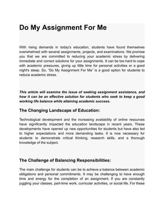 Do My Assignment For Me
With rising demands in today's education, students have found themselves
overwhelmed with several assignments, projects, and examinations. We promise
you that we are committed to reducing your academic stress by delivering
immediate and correct solutions for your assignments. It can be too hard to cope
with academic pressures, giving up little time for personal activities or a good
night's sleep. So, “Do My Assignment For Me” is a good option for students to
reduce academic stress.
This article will examine the issue of seeking assignment assistance, and
how it can be an effective solution for students who seek to keep a good
working life balance while attaining academic success.
The Changing Landscape of Education:
Technological development and the increasing availability of online resources
have significantly impacted the education landscape in recent years. These
developments have opened up new opportunities for students but have also led
to higher expectations and more demanding tasks. It is now necessary for
students to demonstrate critical thinking, research skills, and a thorough
knowledge of the subject.
The Challenge of Balancing Responsibilities:
The main challenge for students can be to achieve a balance between academic
obligations and personal commitments. It may be challenging to have enough
time and energy for the completion of an assignment. If you are constantly
juggling your classes, part-time work, curricular activities, or social life. For these
 