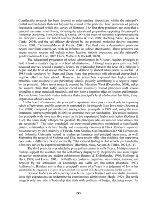 Considerable research has been devoted to understanding dispositions within the principal’s
control and predictors that exist beyond the control of the principal. Four predictors of primary
importance surfaced within this survey of literature. The first three predictors are those that a
principal can assert control over, including the educational preparation supporting the principal’s
leadership (Ruebling, Stow, Kayona, & Clarke, 2004); the years of leadership experience guiding
the principal’s vision for student success (Sodoma & Else, 2009; Ruebling, Stow, Kayona, &
Clarke, 2004), and the self-efficacy developed by the principal producing desired outcomes
(Lucas, 2003; Tschannen-Moran & Gareis, 2004). The final criteria demonstrate predictors
beyond individual control, yet, with an influence on school effectiveness. These predictors can
impact student success and include school location, student population, and the principal’s
gender (Sodoma & Else, 2009; Clark, Matorell, & Rockoff, 2009).
The educational preparation of school administrators in Missouri requires principals to
hold at least a master’s degree in school administration. Although many principals may hold
advanced degrees beyond a master’s degree, the relationship between the level of a principal’s
degree and the level of school effectiveness, as defined by student achievement, is unclear. A
1988 study conducted by Eberts and Stone found that principals with advanced degrees had a
negative effect in their school. However, the researchers explained that highly educated
principals were assigned to low-performing schools, possibly contributing to a negative impact
by the principal. More recent research, reported by Education Week (December, 2009), makes
the counter claim that, today, inexperienced and minimally trained principals staff schools
struggling to meet mandated standards, and they have a negative effect on student performance.
The conclusion from both studies indicates that a principal’s level of education has little, if any,
impact on a school’s success.
Unlike level of education, the principal’s experience does play a critical role in improving
school effectiveness, and this assertion is supported by the research. In an Iowa study, Sodoma &
Else (2009) compared job satisfaction among school principals in 1999 and, using the same
instrument, surveyed principals in 2005 to determine their job satisfaction. The results indicated
that principals with more than five years on the job experienced higher satisfaction (Sodoma &
Else). The Iowa study left open the question: Do principals who are satisfied lead schools that
are successful? The study concluded the experienced principals maintained a significantly
positive relationship with their faculty and community (Sodoma & Else). Research supported
collaboratively by the University of Florida, Santa Monica; California based RAND Corporation,
and Columbia University looked at student performance and principal experience, as well.
Supporting the research of Sodoma and Else, these results offer clear evidence that experience
does make a difference. Stated succinctly, “Our clearest finding is that schools perform better
when they are led by experienced principals” (Ruebling, Stow, Kayona, & Clarke, 2004, p. 11).
The third predictor over which the principal has control is self-efficacy. Multiple research
findings support the assertion that the self-efficacy displayed by the principal has some impact
on teacher motivation and student achievement (Imants & DeBrabander, 1996; Hallinger &
Heck, 1998; and Lucas, 2003). Self-efficacy coalesces cognition, socialization, emotion, and
behavior by the articulation of knowledge and skills set into action (Bandura, 1997).
Additionally, Bandura asserts that a principal’s sense of efficacy is a judgment of his or her
capabilities to organize a course of action that will result in a desired outcome in the school.
Because leaders are often portrayed as heroic figures lionized with unrealistic standards,
those high expectations can undermine the conscientious administrator (Hugh, 1992). The heroic
image is only one side of leadership that deals with problems of budget, declining respect for
38
 