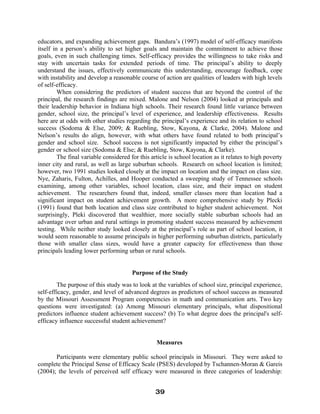 educators, and expanding achievement gaps. Bandura’s (1997) model of self-efficacy manifests
itself in a person’s ability to set higher goals and maintain the commitment to achieve those
goals, even in such challenging times. Self-efficacy provides the willingness to take risks and
stay with uncertain tasks for extended periods of time. The principal’s ability to deeply
understand the issues, effectively communicate this understanding, encourage feedback, cope
with instability and develop a reasonable course of action are qualities of leaders with high levels
of self-efficacy.
When considering the predictors of student success that are beyond the control of the
principal, the research findings are mixed. Malone and Nelson (2004) looked at principals and
their leadership behavior in Indiana high schools. Their research found little variance between
gender, school size, the principal’s level of experience, and leadership effectiveness. Results
here are at odds with other studies regarding the principal’s experience and its relation to school
success (Sodoma & Else, 2009; & Ruebling, Stow, Kayona, & Clarke, 2004). Malone and
Nelson’s results do align, however, with what others have found related to both principal’s
gender and school size. School success is not significantly impacted by either the principal’s
gender or school size (Sodoma & Else; & Ruebling, Stow, Kayona, & Clarke).
The final variable considered for this article is school location as it relates to high poverty
inner city and rural, as well as large suburban schools. Research on school location is limited;
however, two 1991 studies looked closely at the impact on location and the impact on class size.
Nye, Zaharis, Fulton, Achilles, and Hooper conducted a sweeping study of Tennessee schools
examining, among other variables, school location, class size, and their impact on student
achievement. The researchers found that, indeed, smaller classes more than location had a
significant impact on student achievement growth. A more comprehensive study by Plecki
(1991) found that both location and class size contributed to higher student achievement. Not
surprisingly, Pleki discovered that wealthier, more socially stable suburban schools had an
advantage over urban and rural settings in promoting student success measured by achievement
testing. While neither study looked closely at the principal’s role as part of school location, it
would seem reasonable to assume principals in higher performing suburban districts, particularly
those with smaller class sizes, would have a greater capacity for effectiveness than those
principals leading lower performing urban or rural schools.
Purpose of the Study
The purpose of this study was to look at the variables of school size, principal experience,
self-efficacy, gender, and level of advanced degrees as predictors of school success as measured
by the Missouri Assessment Program competencies in math and communication arts. Two key
questions were investigated: (a) Among Missouri elementary principals, what dispositional
predictors influence student achievement success? (b) To what degree does the principal's self-
efficacy influence successful student achievement?
Measures
Participants were elementary public school principals in Missouri. They were asked to
complete the Principal Sense of Efficacy Scale (PSES) developed by Tschannen-Moran & Gareis
(2004); the levels of perceived self efficacy were measured in three categories of leadership:
39
 
