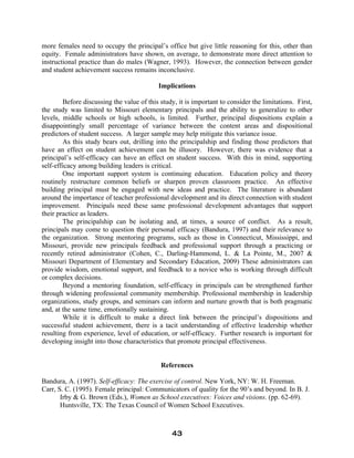 more females need to occupy the principal’s office but give little reasoning for this, other than
equity. Female administrators have shown, on average, to demonstrate more direct attention to
instructional practice than do males (Wagner, 1993). However, the connection between gender
and student achievement success remains inconclusive.
Implications
Before discussing the value of this study, it is important to consider the limitations. First,
the study was limited to Missouri elementary principals and the ability to generalize to other
levels, middle schools or high schools, is limited. Further, principal dispositions explain a
disappointingly small percentage of variance between the content areas and dispositional
predictors of student success. A larger sample may help mitigate this variance issue.
As this study bears out, drilling into the principalship and finding those predictors that
have an effect on student achievement can be illusory. However, there was evidence that a
principal’s self-efficacy can have an effect on student success. With this in mind, supporting
self-efficacy among building leaders is critical.
One important support system is continuing education. Education policy and theory
routinely restructure common beliefs or sharpen proven classroom practice. An effective
building principal must be engaged with new ideas and practice. The literature is abundant
around the importance of teacher professional development and its direct connection with student
improvement. Principals need these same professional development advantages that support
their practice as leaders.
The principalship can be isolating and, at times, a source of conflict. As a result,
principals may come to question their personal efficacy (Bandura, 1997) and their relevance to
the organization. Strong mentoring programs, such as those in Connecticut, Mississippi, and
Missouri, provide new principals feedback and professional support through a practicing or
recently retired administrator (Cohen, C., Darling-Hammond, L. & La Pointe, M., 2007 &
Missouri Department of Elementary and Secondary Education, 2009) These administrators can
provide wisdom, emotional support, and feedback to a novice who is working through difficult
or complex decisions.
Beyond a mentoring foundation, self-efficacy in principals can be strengthened further
through widening professional community membership. Professional membership in leadership
organizations, study groups, and seminars can inform and nurture growth that is both pragmatic
and, at the same time, emotionally sustaining.
While it is difficult to make a direct link between the principal’s dispositions and
successful student achievement, there is a tacit understanding of effective leadership whether
resulting from experience, level of education, or self-efficacy. Further research is important for
developing insight into those characteristics that promote principal effectiveness.
References
Bandura, A. (1997). Self-efficacy: The exercise of control. New York, NY: W. H. Freeman.
Carr, S. C. (1995). Female principal: Communicators of quality for the 90’s and beyond. In B. J.
Irby & G. Brown (Eds.), Women as School executives: Voices and visions. (pp. 62-69).
Huntsville, TX: The Texas Council of Women School Executives.
43
 