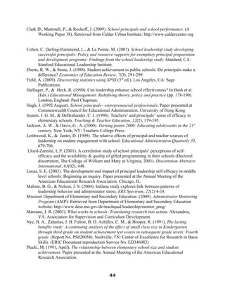 Clark D., Martorell, P., & Rockoff, J. (2009). School principals and school performance. (A
Working Paper 38). Retrieved from Calder Urban Institute: http://www.caldercenter.org
Cohen, C. Darling-Hammond, L., & La Pointe, M. (2007). School leadership study developing
successful principals: Policy and resource supports for exemplary principal preparation
and development programs: Findings from the school leadership study. Standard, CA:
Stanford Educational Leadership Institute.
Eberts, R. W., & Stone, J. (1988). Student achievement in public schools: Do principals make a
difference? Economics of Education Review, 7(3), 291-299.
Field, A. (2009). Discovering statistics using SPSS (3rd
ed.). Los Angeles, CA: Sage
Publications.
Hallinger, P., & Heck, R. (1999). Can leadership enhance school effectiveness? In Bush et al.
(Eds.) Educational Management: Redefining theory, policy and practice (pp. 178-190).
London, England: Paul Chapman.
Hugh, J. (1992 August). School principals—entrepreneurial professionals. Paper presented at
Commonwealth Council for Educational Administration, University of Hong Kong.
Imants, J. G. M., & DeBrabander, C. J. (1996). Teachers’ and principals’ sense of efficacy in
elementary schools. Teaching & Teacher Education, 12(2), 179-195.
Jackson, A. W., & Davis, G . A. (2000). Turning points 2000: Educating adolescents in the 21st
century. New York, NY: Teachers College Press.
Leithwood, K., & Jantzi, D. (1999). The relative effects of principal and teacher sources of
leadership on student engagement with school. Educational Administration Quarterly 35,
679-706.
Lloyd-Zannini, L.P. (2001). A correlation study of school principals’ perceptions of self-
efficacy and the availability & quality of gifted programming in their schools (Doctoral
dissertation, The College of William and Mary in Virginia, 2001). Dissertation Abstracts
International, 63(02), 448.
Lucas, S. E. (2003). The development and impact of principal leadership self-efficacy in middle
level schools: Beginning an inquiry. Paper presented at the Annual Meeting of the
American Educational Research Association. Chicago, IL.
Malone, B. G., & Nelson, J. S. (2004). Indiana study explores link between patterns of
leadership behavior and administrator stress. ERS Spectrum, 22(2) 4-18.
Missouri Department of Elementary and Secondary Education. (2009). Administrator Mentoring
Program (AMP): Retrieved from Department of Elementary and Secondary Education
website: http://www.dese.mo.gov/divteachqual/leadership/mentor_prog/
Marzano, J. R. (2003). What works in schools: Translating research into action. Alexandria,
VA: Association for Supervision and Curriculum Development.
Nye, B. A., Zaharias, J. B. Fulton, B. D. Achilles, C. M., & Hooper, R. (1991). The lasting
benefits study: A continuing analysis of the effect of small class size in Kindergarten
through third grade on student achievement test scores in subsequent grade levels: Fourth
grade. (Report No. PS020058). Nashville, TN: Center of Excellence for Research in Basic
Skills. (ERIC Document reproduction Service No. ED346082)
Plecki, M. (1991, April). The relationship between elementary school size and student
achievement. Paper presented at the Annual Meeting of the American Educational
Research Association.
44
 