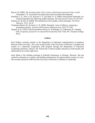 Reeves, D. (2006). The learning leader: How to focus school improvement for better results.
Alexandria, VA: Association for Supervision and Curriculum Development.
Ruebling, C. E., Stow, S. B., Kayona, F. A., & Clarke, N. A. (2004). Instructional leadership: An
essential ingredient for improving student learning. The Educational Forum, 68, 243-253.
Sodoma, B., & Else, D. (2009). Job satisfaction of Iowa public school principals. The Rural
Educator, 31(1), 10-18.
Tschannen-Moran, M., & Gareis, C. R. (2004). Principals’ sense of efficacy: Assessing a
promising construct. Journal of Educational Administration, 42(5), 573-585.
Wagner, R. K. (1993). Practical problem solving. In P.Hallinger, K. Liethwood, & J. Murphy
(Eds.) Cognitive perspective on educational leadership. New York, NY: Teachers College
Press.
Authors
Paul Watkins currently teaches in the Department of Education Administration at Southeast
Missouri State University. He is also on the faculty at the University of Missouri, Columbia and
teaches in a Statewide Cooperative EdD program through the Department of Education
Leadership and Policy Analysis. Dr. Watson has worked in public education as both teacher and
administrator for twenty-eight years.
Janet Moak is the building principal at Parkside Elementary in Desloge, Missouri. She has
worked in education as a teacher and building administrator for approximately twenty-six years.
She recently earned her EdD from the University of Missouri, Columbia in Leadership.
45
 