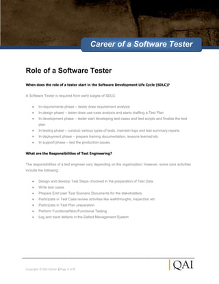 Career of a Software Tester


Role of a Software Tester
When does the role of a tester start in the Software Development Life Cycle (SDLC)?


A Software Tester is required from early stages of SDLC:


         In requirements phase – tester does requirement analysis
         In design phase – tester does use-case analysis and starts drafting a Test Plan
         In development phase – tester start developing test cases and test scripts and finalize the test
         plan
         In testing phase – conduct various types of tests, maintain logs and test summary reports
         In deployment phase – prepare training documentation, lessons learned etc
         In support phase – test the production issues.


What are the Responsibilities of Test Engineering?


The responsibilities of a test engineer vary depending on the organization; however, some core activities
include the following:


         Design and develop Test Steps- Involved in the preparation of Test Data
         Write test cases
         Prepare End User Test Scenario Documents for the stakeholders
         Participate in Test Case review activities like walkthroughs, inspection etc
         Participate in Test Plan preparation
         Perform Functional/Non-Functional Testing
         Log and track defects in the Defect Management System




Copyright © QAI Global | Page 1 of 2
 