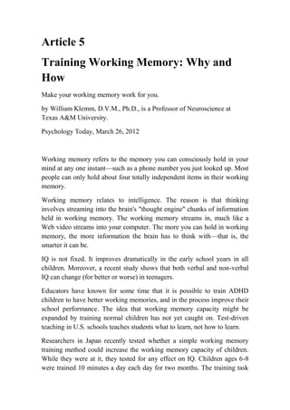 Article 5
Training Working Memory: Why and
How
Make your working memory work for you.
by William Klemm, D.V.M., Ph.D., is a Professor of Neuroscience at
Texas A&M University.
Psychology Today, March 26, 2012
Working memory refers to the memory you can consciously hold in your
mind at any one instant—such as a phone number you just looked up. Most
people can only hold about four totally independent items in their working
memory.
Working memory relates to intelligence. The reason is that thinking
involves streaming into the brain's "thought engine" chunks of information
held in working memory. The working memory streams in, much like a
Web video streams into your computer. The more you can hold in working
memory, the more information the brain has to think with—that is, the
smarter it can be.
IQ is not fixed. It improves dramatically in the early school years in all
children. Moreover, a recent study shows that both verbal and non-verbal
IQ can change (for better or worse) in teenagers.
Educators have known for some time that it is possible to train ADHD
children to have better working memories, and in the process improve their
school performance. The idea that working memory capacity might be
expanded by training normal children has not yet caught on. Test-driven
teaching in U.S. schools teaches students what to learn, not how to learn.
Researchers in Japan recently tested whether a simple working memory
training method could increase the working memory capacity of children.
While they were at it, they tested for any effect on IQ. Children ages 6-8
were trained 10 minutes a day each day for two months. The training task
 