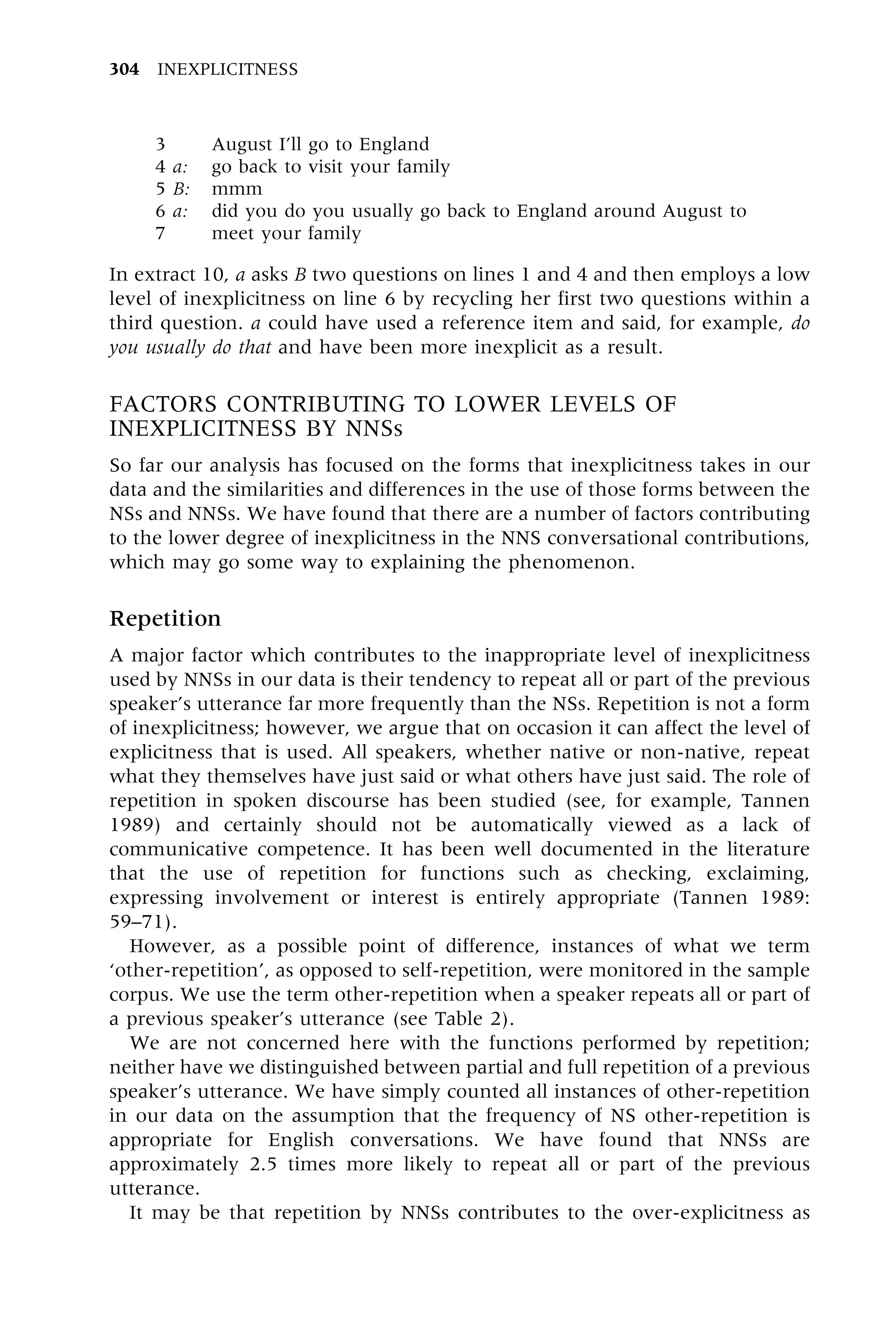 3 August I'll go to England
4 a: go back to visit your family
5 B: mmm
6 a: did you do you usually go back to England around August to
7 meet your family
In extract 10, a asks B two questions on lines 1 and 4 and then employs a low
level of inexplicitness on line 6 by recycling her first two questions within a
third question. a could have used a reference item and said, for example, do
you usually do that and have been more inexplicit as a result.
FACTORS CONTRIBUTING TO LOWER LEVELS OF
INEXPLICITNESS BY NNSs
So far our analysis has focused on the forms that inexplicitness takes in our
data and the similarities and differences in the use of those forms between the
NSs and NNSs. We have found that there are a number of factors contributing
to the lower degree of inexplicitness in the NNS conversational contributions,
which may go some way to explaining the phenomenon.
Repetition
A major factor which contributes to the inappropriate level of inexplicitness
used by NNSs in our data is their tendency to repeat all or part of the previous
speaker's utterance far more frequently than the NSs. Repetition is not a form
of inexplicitness; however, we argue that on occasion it can affect the level of
explicitness that is used. All speakers, whether native or non-native, repeat
what they themselves have just said or what others have just said. The role of
repetition in spoken discourse has been studied (see, for example, Tannen
1989) and certainly should not be automatically viewed as a lack of
communicative competence. It has been well documented in the literature
that the use of repetition for functions such as checking, exclaiming,
expressing involvement or interest is entirely appropriate (Tannen 1989:
59±71).
However, as a possible point of difference, instances of what we term
`other-repetition', as opposed to self-repetition, were monitored in the sample
corpus. We use the term other-repetition when a speaker repeats all or part of
a previous speaker's utterance (see Table 2).
We are not concerned here with the functions performed by repetition;
neither have we distinguished between partial and full repetition of a previous
speaker's utterance. We have simply counted all instances of other-repetition
in our data on the assumption that the frequency of NS other-repetition is
appropriate for English conversations. We have found that NNSs are
approximately 2.5 times more likely to repeat all or part of the previous
utterance.
It may be that repetition by NNSs contributes to the over-explicitness as
304 INEXPLICITNESS
 