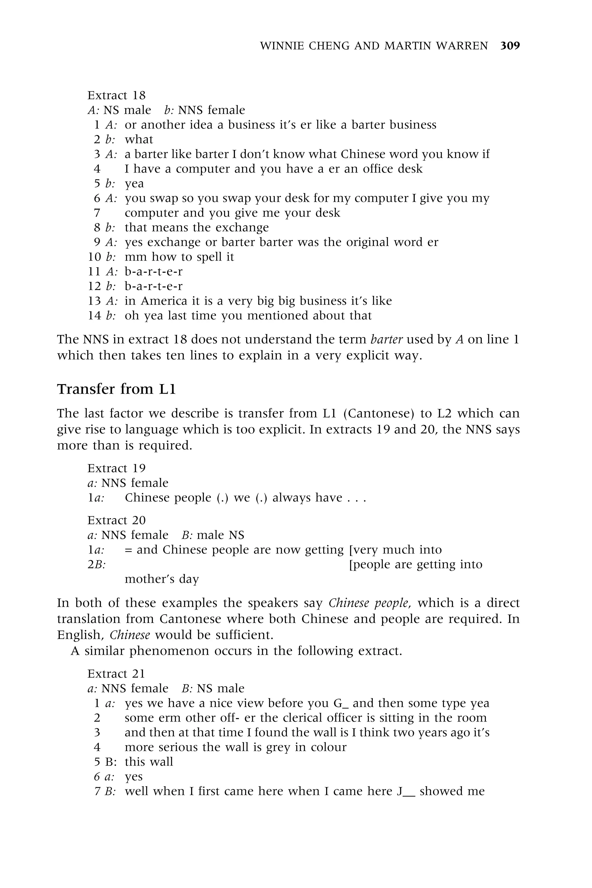 Extract 18
A: NS male b: NNS female
1 A: or another idea a business it's er like a barter business
2 b: what
3 A: a barter like barter I don't know what Chinese word you know if
4 I have a computer and you have a er an office desk
5 b: yea
6 A: you swap so you swap your desk for my computer I give you my
7 computer and you give me your desk
8 b: that means the exchange
9 A: yes exchange or barter barter was the original word er
10 b: mm how to spell it
11 A: b-a-r-t-e-r
12 b: b-a-r-t-e-r
13 A: in America it is a very big big business it's like
14 b: oh yea last time you mentioned about that
The NNS in extract 18 does not understand the term barter used by A on line 1
which then takes ten lines to explain in a very explicit way.
Transfer from L1
The last factor we describe is transfer from L1 (Cantonese) to L2 which can
give rise to language which is too explicit. In extracts 19 and 20, the NNS says
more than is required.
Extract 19
a: NNS female
1a: Chinese people (.) we (.) always have . . .
Extract 20
a: NNS female B: male NS
1a: = and Chinese people are now getting [very much into
2B: = and Chinese people are now getting [people are getting into
mother's day
In both of these examples the speakers say Chinese people, which is a direct
translation from Cantonese where both Chinese and people are required. In
English, Chinese would be sufficient.
A similar phenomenon occurs in the following extract.
Extract 21
a: NNS female B: NS male
1 a: yes we have a nice view before you G_ and then some type yea
2 some erm other off- er the clerical officer is sitting in the room
3 and then at that time I found the wall is I think two years ago it's
4 more serious the wall is grey in colour
5 B: this wall
6 a: yes
7 B: well when I first came here when I came here J__ showed me
WINNIE CHENG AND MARTIN WARREN 309
 