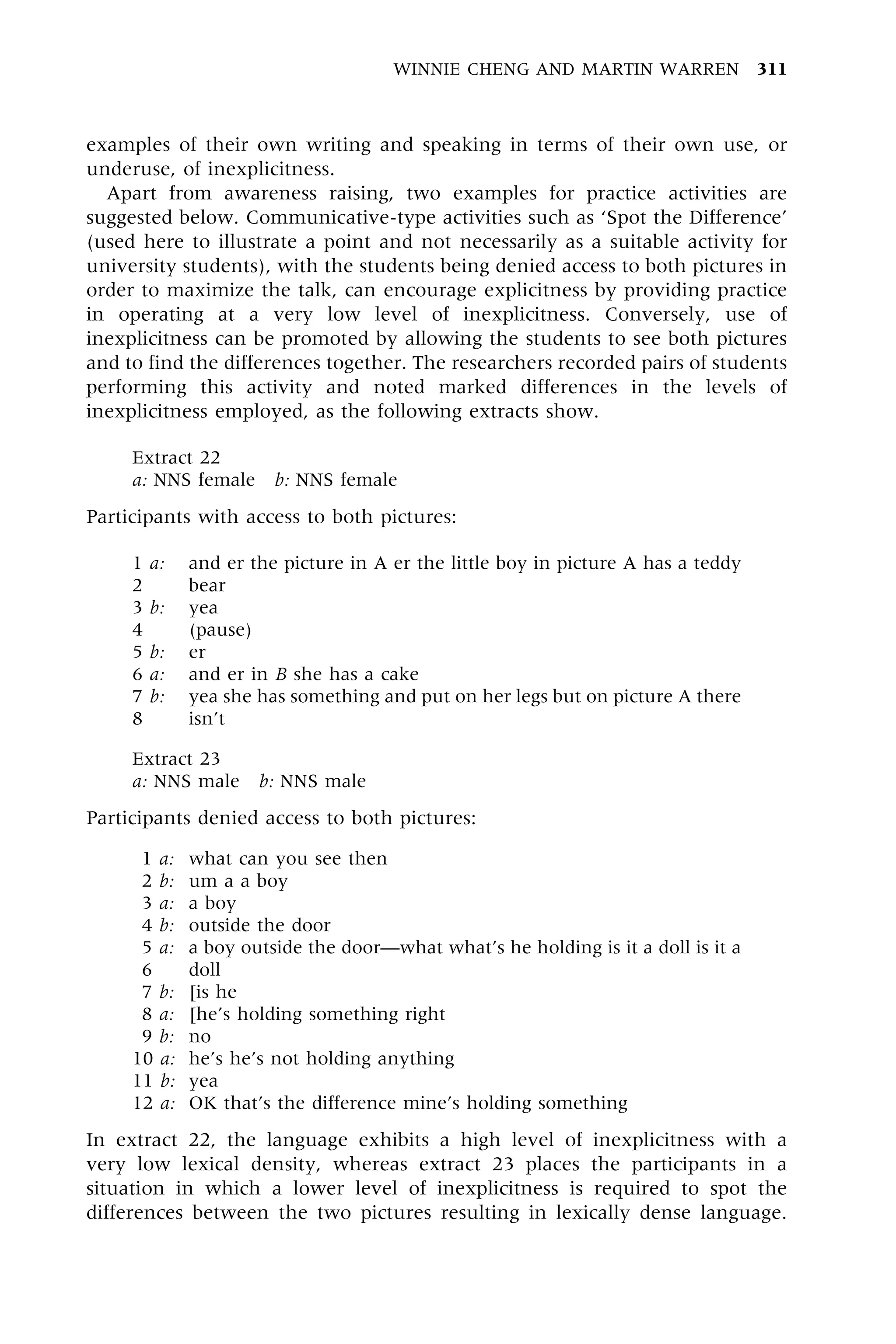 examples of their own writing and speaking in terms of their own use, or
underuse, of inexplicitness.
Apart from awareness raising, two examples for practice activities are
suggested below. Communicative-type activities such as `Spot the Difference'
(used here to illustrate a point and not necessarily as a suitable activity for
university students), with the students being denied access to both pictures in
order to maximize the talk, can encourage explicitness by providing practice
in operating at a very low level of inexplicitness. Conversely, use of
inexplicitness can be promoted by allowing the students to see both pictures
and to find the differences together. The researchers recorded pairs of students
performing this activity and noted marked differences in the levels of
inexplicitness employed, as the following extracts show.
Extract 22
a: NNS female b: NNS female
Participants with access to both pictures:
1 a: and er the picture in A er the little boy in picture A has a teddy
2 bear
3 b: yea
4 (pause)
5 b: er
6 a: and er in B she has a cake
7 b: yea she has something and put on her legs but on picture A there
8 isn't
Extract 23
a: NNS male b: NNS male
Participants denied access to both pictures:
1 a: what can you see then
2 b: um a a boy
3 a: a boy
4 b: outside the door
5 a: a boy outside the doorÐwhat what's he holding is it a doll is it a
6 doll
7 b: [is he
8 a: [he's holding something right
9 b: no
10 a: he's he's not holding anything
11 b: yea
12 a: OK that's the difference mine's holding something
In extract 22, the language exhibits a high level of inexplicitness with a
very low lexical density, whereas extract 23 places the participants in a
situation in which a lower level of inexplicitness is required to spot the
differences between the two pictures resulting in lexically dense language.
WINNIE CHENG AND MARTIN WARREN 311
 