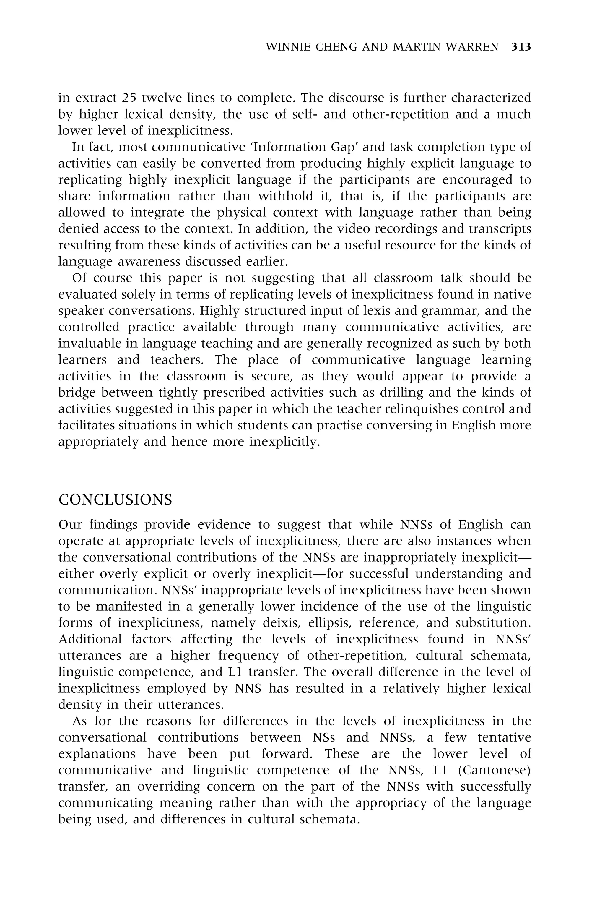 in extract 25 twelve lines to complete. The discourse is further characterized
by higher lexical density, the use of self- and other-repetition and a much
lower level of inexplicitness.
In fact, most communicative `Information Gap' and task completion type of
activities can easily be converted from producing highly explicit language to
replicating highly inexplicit language if the participants are encouraged to
share information rather than withhold it, that is, if the participants are
allowed to integrate the physical context with language rather than being
denied access to the context. In addition, the video recordings and transcripts
resulting from these kinds of activities can be a useful resource for the kinds of
language awareness discussed earlier.
Of course this paper is not suggesting that all classroom talk should be
evaluated solely in terms of replicating levels of inexplicitness found in native
speaker conversations. Highly structured input of lexis and grammar, and the
controlled practice available through many communicative activities, are
invaluable in language teaching and are generally recognized as such by both
learners and teachers. The place of communicative language learning
activities in the classroom is secure, as they would appear to provide a
bridge between tightly prescribed activities such as drilling and the kinds of
activities suggested in this paper in which the teacher relinquishes control and
facilitates situations in which students can practise conversing in English more
appropriately and hence more inexplicitly.
CONCLUSIONS
Our findings provide evidence to suggest that while NNSs of English can
operate at appropriate levels of inexplicitness, there are also instances when
the conversational contributions of the NNSs are inappropriately inexplicitÐ
either overly explicit or overly inexplicitÐfor successful understanding and
communication. NNSs' inappropriate levels of inexplicitness have been shown
to be manifested in a generally lower incidence of the use of the linguistic
forms of inexplicitness, namely deixis, ellipsis, reference, and substitution.
Additional factors affecting the levels of inexplicitness found in NNSs'
utterances are a higher frequency of other-repetition, cultural schemata,
linguistic competence, and L1 transfer. The overall difference in the level of
inexplicitness employed by NNS has resulted in a relatively higher lexical
density in their utterances.
As for the reasons for differences in the levels of inexplicitness in the
conversational contributions between NSs and NNSs, a few tentative
explanations have been put forward. These are the lower level of
communicative and linguistic competence of the NNSs, L1 (Cantonese)
transfer, an overriding concern on the part of the NNSs with successfully
communicating meaning rather than with the appropriacy of the language
being used, and differences in cultural schemata.
WINNIE CHENG AND MARTIN WARREN 313
 