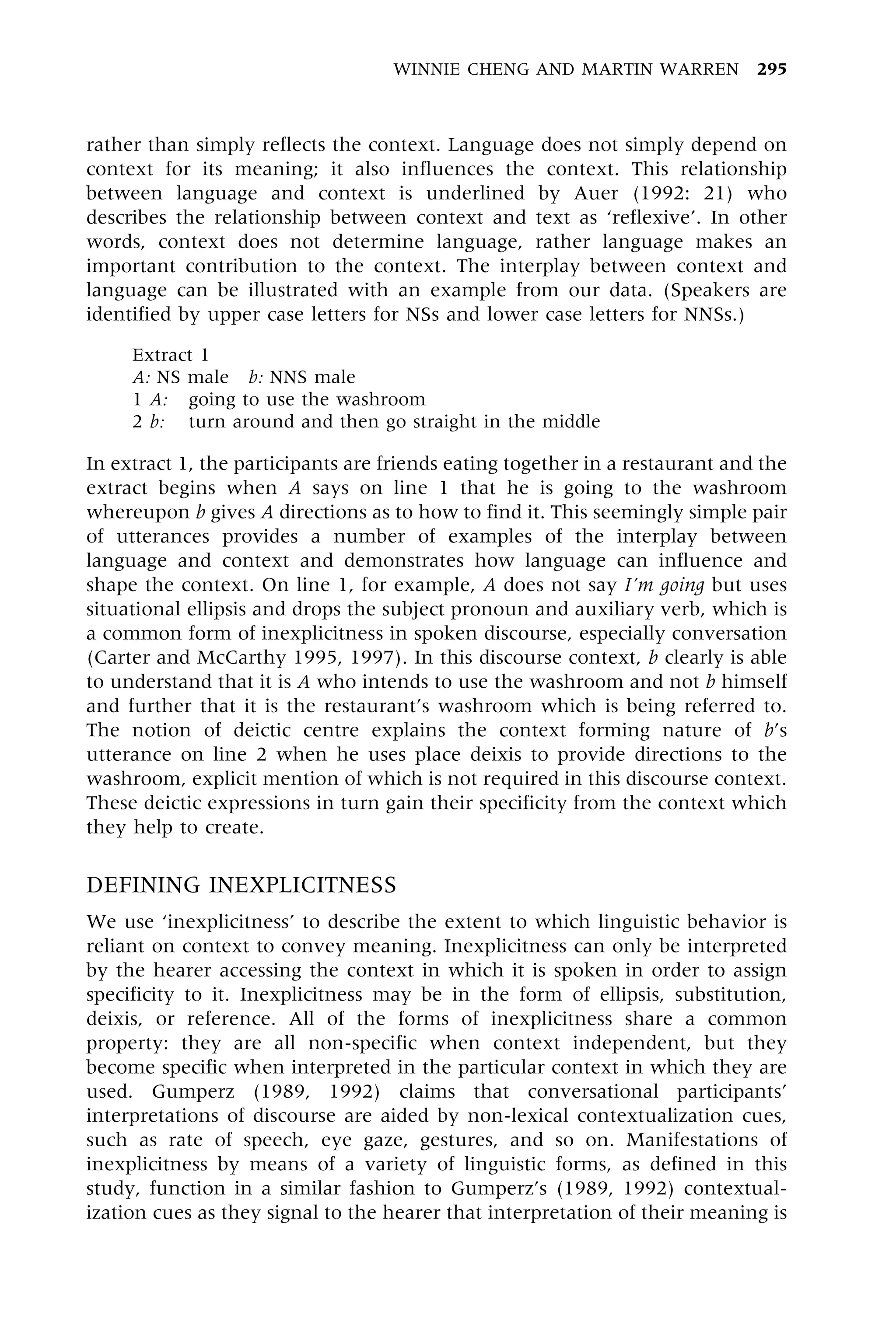 rather than simply reflects the context. Language does not simply depend on
context for its meaning; it also influences the context. This relationship
between language and context is underlined by Auer (1992: 21) who
describes the relationship between context and text as `reflexive'. In other
words, context does not determine language, rather language makes an
important contribution to the context. The interplay between context and
language can be illustrated with an example from our data. (Speakers are
identified by upper case letters for NSs and lower case letters for NNSs.)
Extract 1
A: NS male b: NNS male
1 A: going to use the washroom
2 b: turn around and then go straight in the middle
In extract 1, the participants are friends eating together in a restaurant and the
extract begins when A says on line 1 that he is going to the washroom
whereupon b gives A directions as to how to find it. This seemingly simple pair
of utterances provides a number of examples of the interplay between
language and context and demonstrates how language can influence and
shape the context. On line 1, for example, A does not say I'm going but uses
situational ellipsis and drops the subject pronoun and auxiliary verb, which is
a common form of inexplicitness in spoken discourse, especially conversation
(Carter and McCarthy 1995, 1997). In this discourse context, b clearly is able
to understand that it is A who intends to use the washroom and not b himself
and further that it is the restaurant's washroom which is being referred to.
The notion of deictic centre explains the context forming nature of b's
utterance on line 2 when he uses place deixis to provide directions to the
washroom, explicit mention of which is not required in this discourse context.
These deictic expressions in turn gain their specificity from the context which
they help to create.
DEFINING INEXPLICITNESS
We use `inexplicitness' to describe the extent to which linguistic behavior is
reliant on context to convey meaning. Inexplicitness can only be interpreted
by the hearer accessing the context in which it is spoken in order to assign
specificity to it. Inexplicitness may be in the form of ellipsis, substitution,
deixis, or reference. All of the forms of inexplicitness share a common
property: they are all non-specific when context independent, but they
become specific when interpreted in the particular context in which they are
used. Gumperz (1989, 1992) claims that conversational participants'
interpretations of discourse are aided by non-lexical contextualization cues,
such as rate of speech, eye gaze, gestures, and so on. Manifestations of
inexplicitness by means of a variety of linguistic forms, as defined in this
study, function in a similar fashion to Gumperz's (1989, 1992) contextual-
ization cues as they signal to the hearer that interpretation of their meaning is
WINNIE CHENG AND MARTIN WARREN 295
 